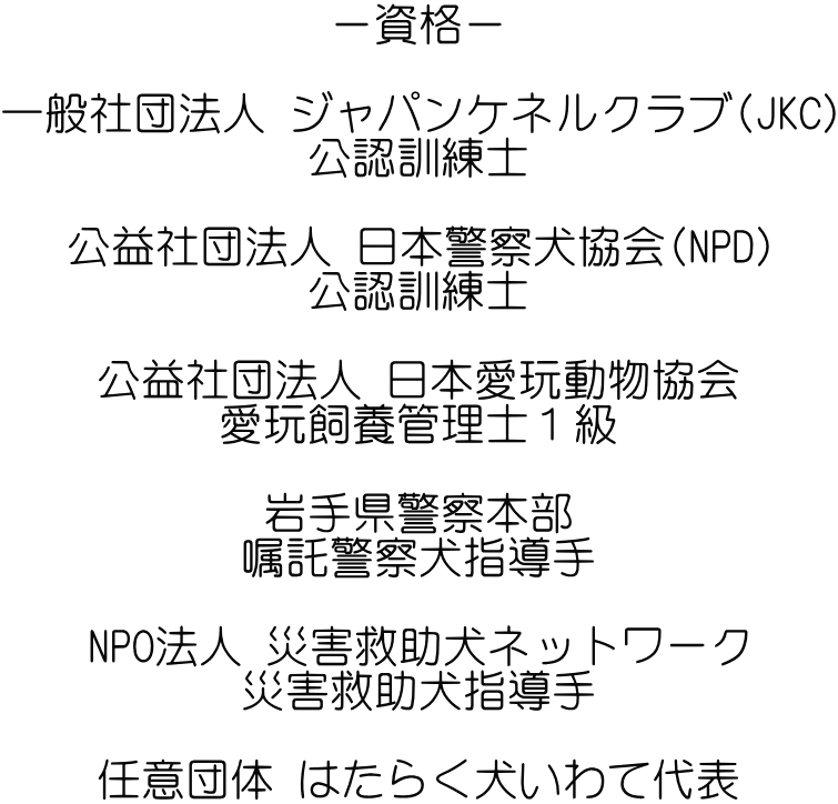 －資格－  一般社団法人 ジャパンケネルクラブ(JKC) 公認訓練士  公益社団法人 日本警察犬協会(NPD) 公認訓練士  公益社団法人 日本愛玩動物協会 愛玩飼養管理士１級  岩手県警察本部 嘱託警察犬指導手  NPO法人 災害救助犬ネットワーク 災害救助犬指導手  任意団体 はたらく犬いわて代表