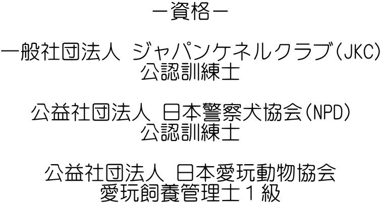 －資格－  一般社団法人 ジャパンケネルクラブ(JKC) 公認訓練士  公益社団法人 日本警察犬協会(NPD) 公認訓練士  公益社団法人 日本愛玩動物協会 愛玩飼養管理士１級