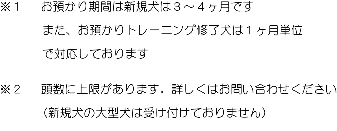 ※１　 お預かり期間は新規犬は３～４ヶ月です 　　　        また、お預かりトレーニング修了犬は１ヶ月単位  　　　 で対応しております   ※２　 頭数に上限があります。詳しくはお問い合わせください  　　　 (新規犬の大型犬は受け付けておりません) 